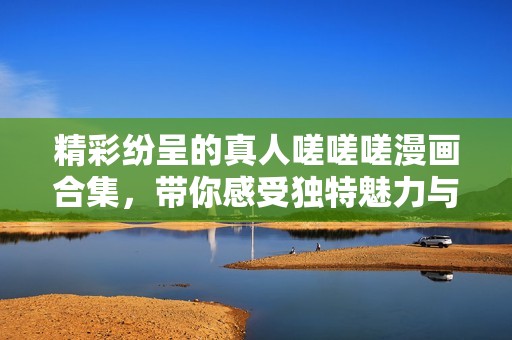 精彩纷呈的真人嗟嗟嗟漫画合集，带你感受独特魅力与深刻内涵