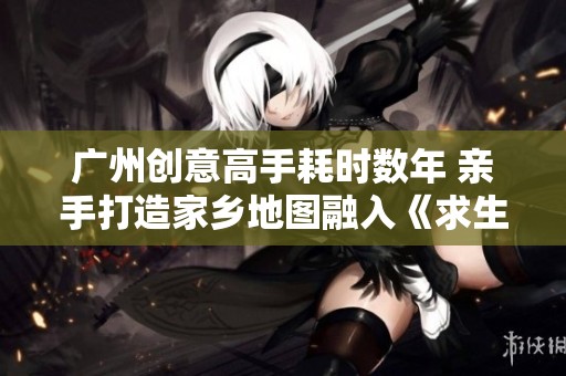 广州创意高手耗时数年 亲手打造家乡地图融入《求生之路》游戏世界