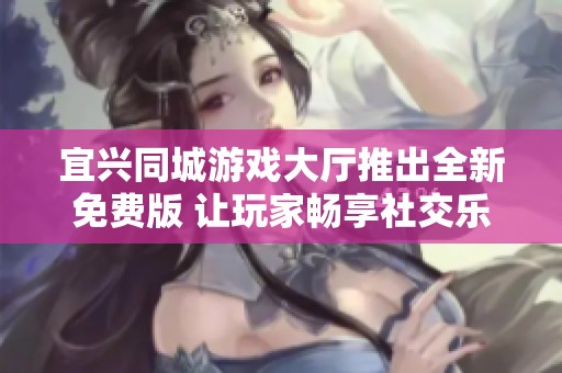 宜兴同城游戏大厅推出全新免费版 让玩家畅享社交乐趣