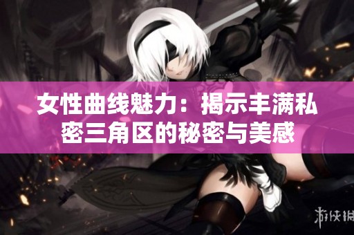 女性曲线魅力：揭示丰满私密三角区的秘密与美感