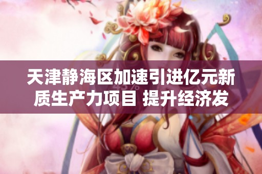 天津静海区加速引进亿元新质生产力项目 提升经济发展新动能