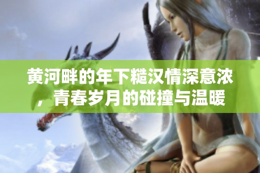 黄河畔的年下糙汉情深意浓，青春岁月的碰撞与温暖