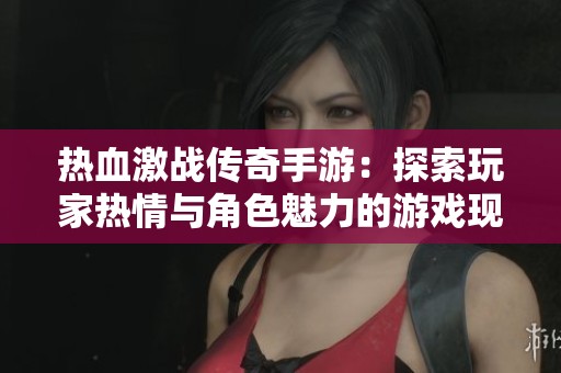 热血激战传奇手游：探索玩家热情与角色魅力的游戏现象