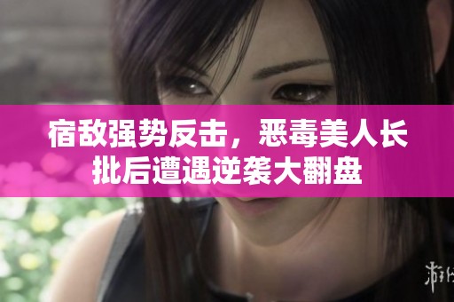 宿敌强势反击，恶毒美人长批后遭遇逆袭大翻盘