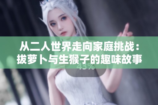 从二人世界走向家庭挑战：拔萝卜与生猴子的趣味故事