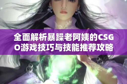 全面解析暴躁老阿姨的CSGO游戏技巧与技能推荐攻略