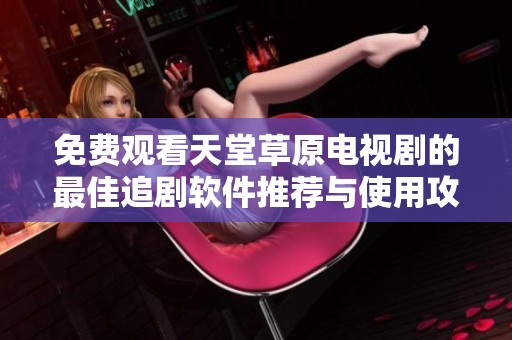 免费观看天堂草原电视剧的最佳追剧软件推荐与使用攻略