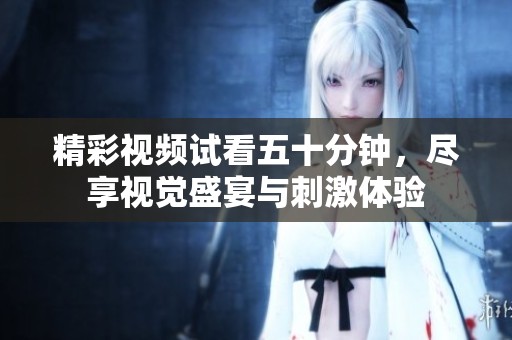 精彩视频试看五十分钟，尽享视觉盛宴与刺激体验