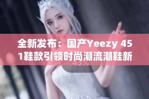 全新发布：国产Yeezy 451鞋款引领时尚潮流潮鞋新时代