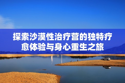 探索沙漠性治疗营的独特疗愈体验与身心重生之旅