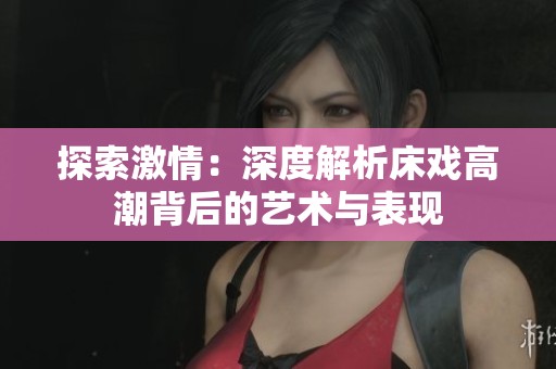探索激情：深度解析床戏高潮背后的艺术与表现