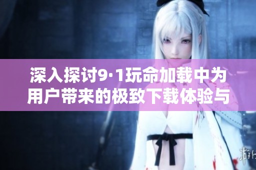 深入探讨9·1玩命加载中为用户带来的极致下载体验与挑战