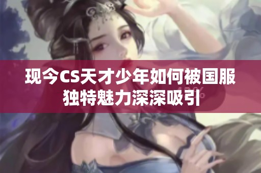 现今CS天才少年如何被国服独特魅力深深吸引