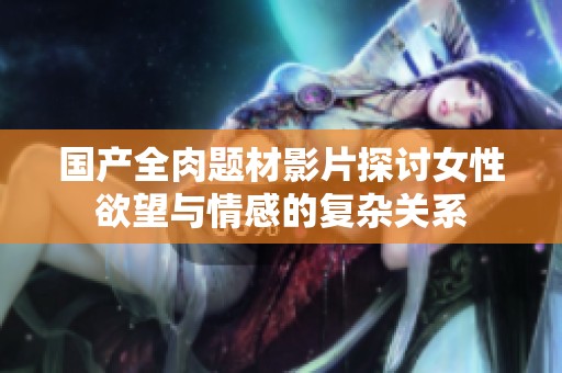 国产全肉题材影片探讨女性欲望与情感的复杂关系