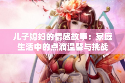 儿子媳妇的情感故事：家庭生活中的点滴温馨与挑战